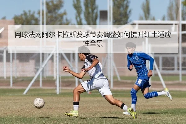 网球法网阿尔卡拉斯发球节奏调整如何提升红土适应性全景