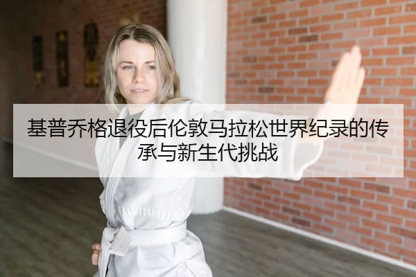 基普乔格退役后伦敦马拉松世界纪录的传承与新生代挑战